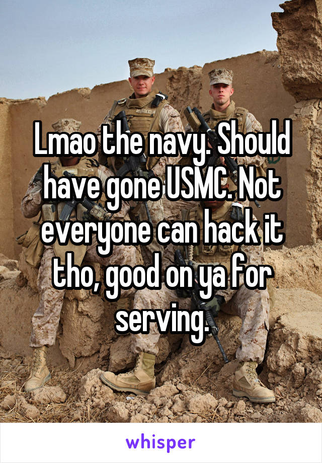 Lmao the navy. Should have gone USMC. Not everyone can hack it tho, good on ya for serving.