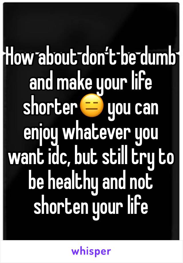 How about don’t be dumb and make your life shorter😑 you can enjoy whatever you want idc, but still try to be healthy and not shorten your life 