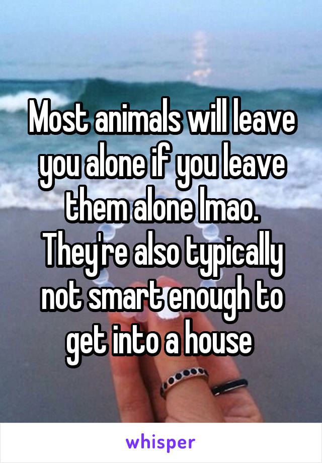 Most animals will leave you alone if you leave them alone lmao. They're also typically not smart enough to get into a house 