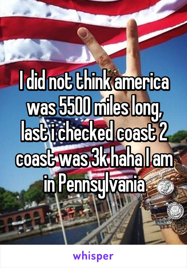 I did not think america was 5500 miles long, last i checked coast 2 coast was 3k haha I am in Pennsylvania