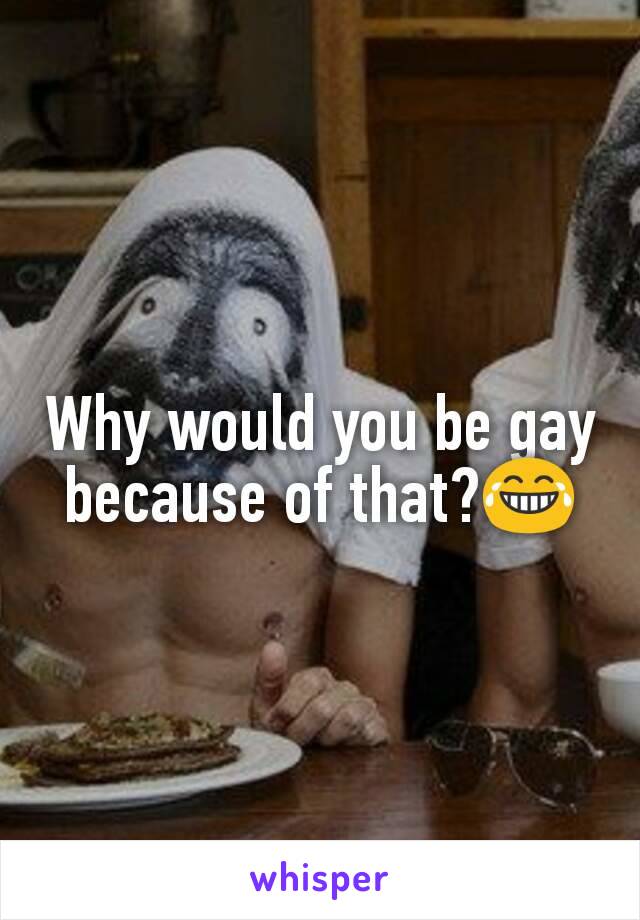 Why would you be gay because of that?😂