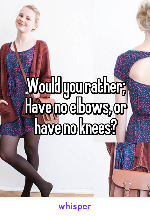 Would you rather;
Have no elbows, or have no knees?