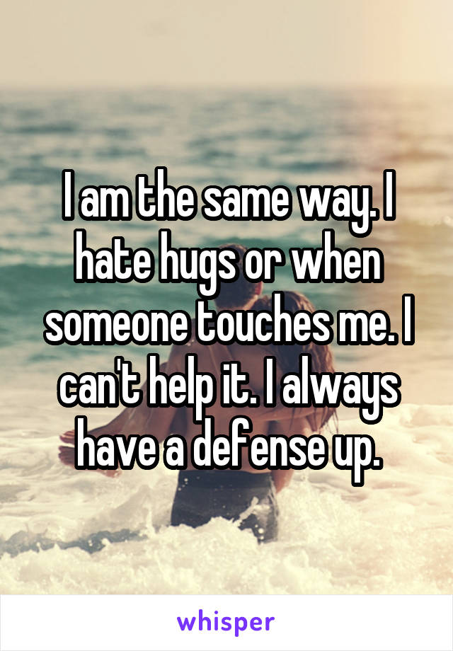I am the same way. I hate hugs or when someone touches me. I can't help it. I always have a defense up.