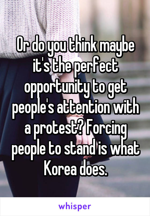 Or do you think maybe it's the perfect opportunity to get people's attention with a protest? Forcing people to stand is what Korea does.