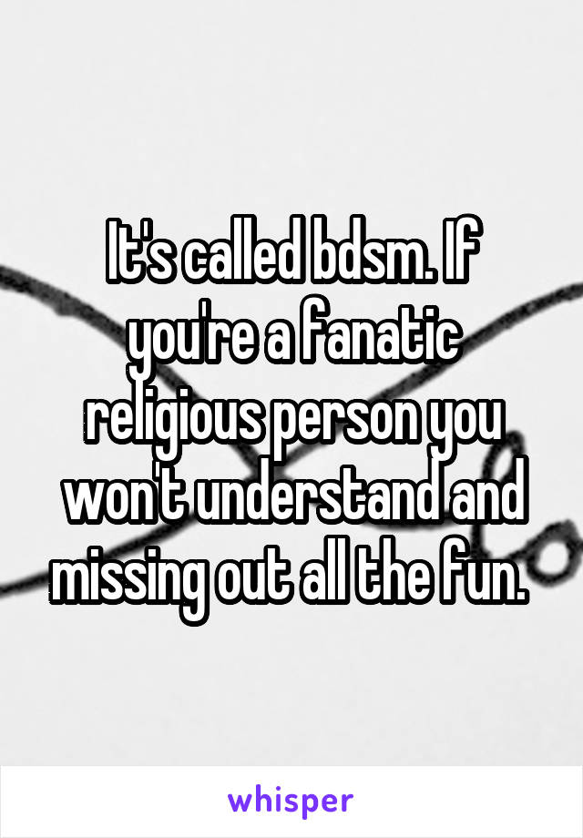 It's called bdsm. If you're a fanatic religious person you won't understand and missing out all the fun. 