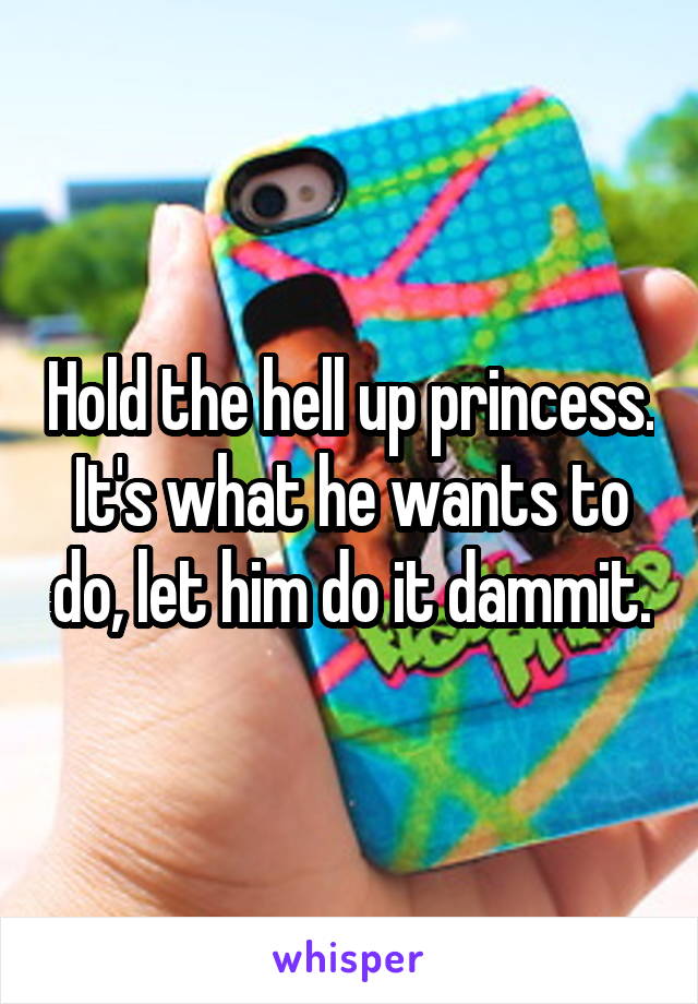 Hold the hell up princess. It's what he wants to do, let him do it dammit.