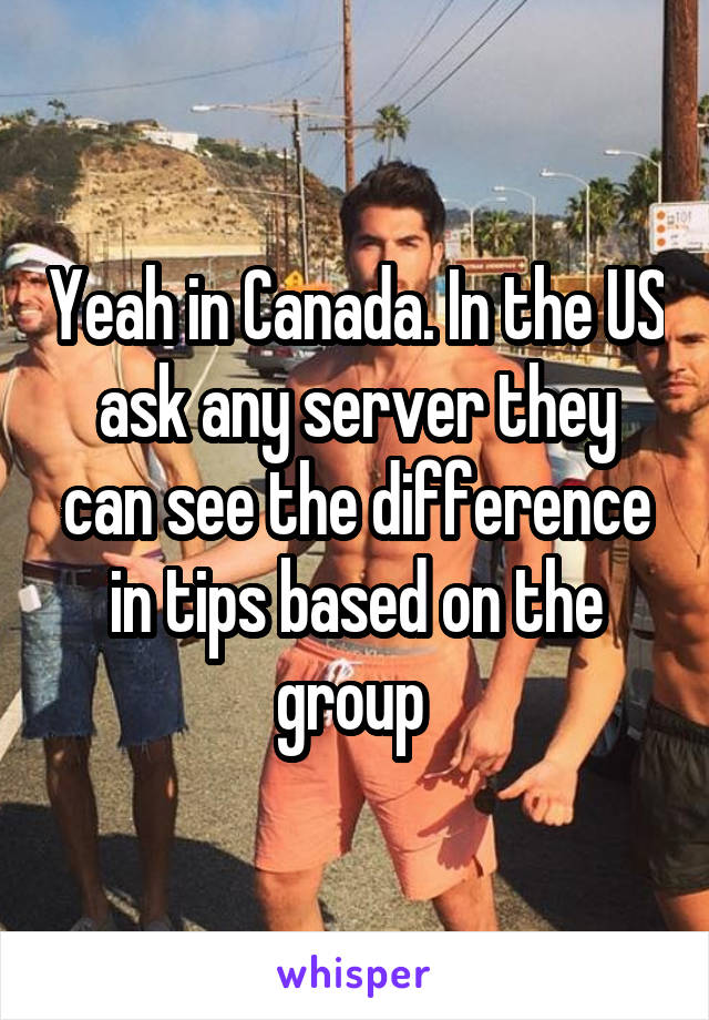 Yeah in Canada. In the US ask any server they can see the difference in tips based on the group 