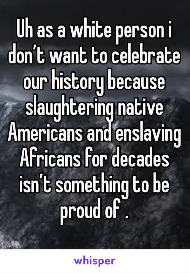 Uh as a white person i don’t want to celebrate our history because slaughtering native Americans and enslaving Africans for decades isn’t something to be proud of .