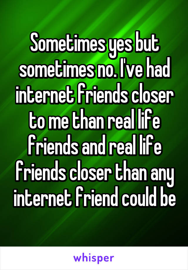 Sometimes yes but sometimes no. I've had internet friends closer to me than real life friends and real life friends closer than any internet friend could be 
