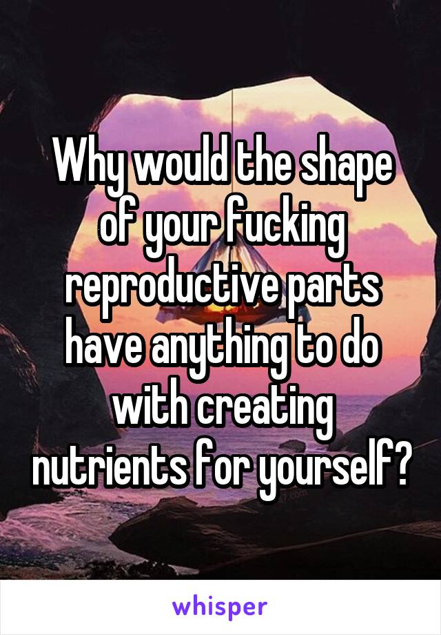 Why would the shape of your fucking reproductive parts have anything to do with creating nutrients for yourself?