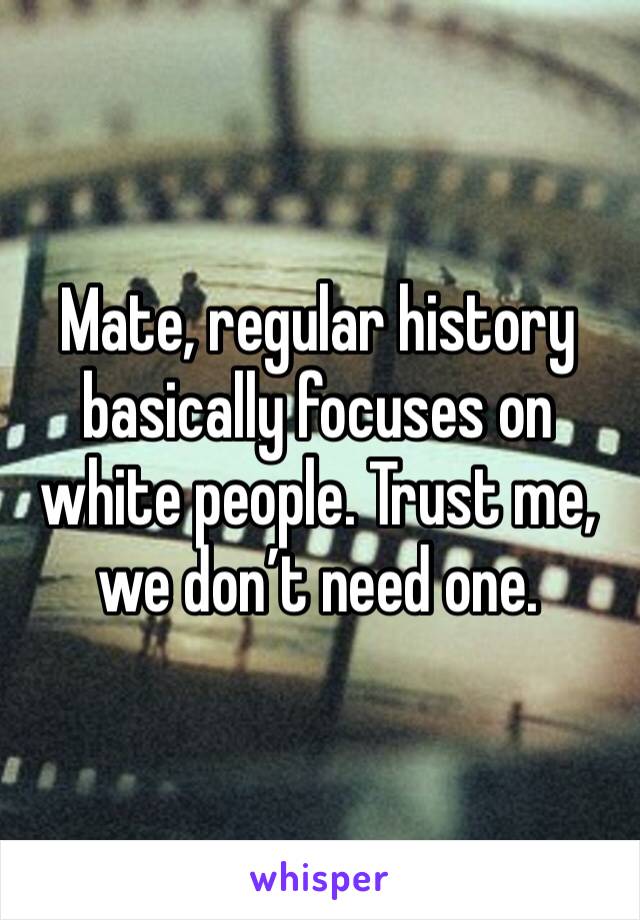 Mate, regular history basically focuses on white people. Trust me, we don’t need one.