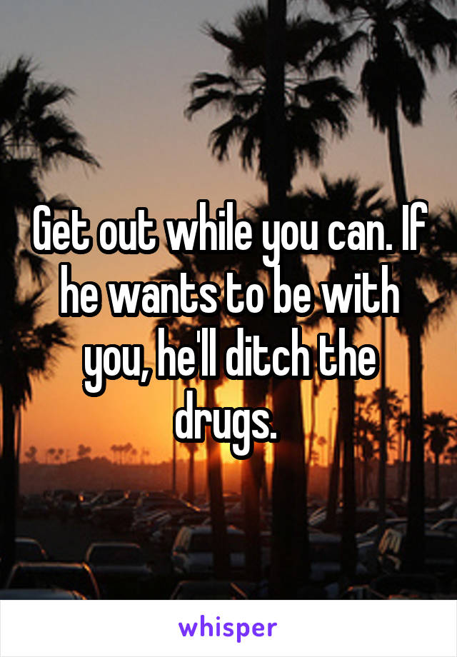 Get out while you can. If he wants to be with you, he'll ditch the drugs. 
