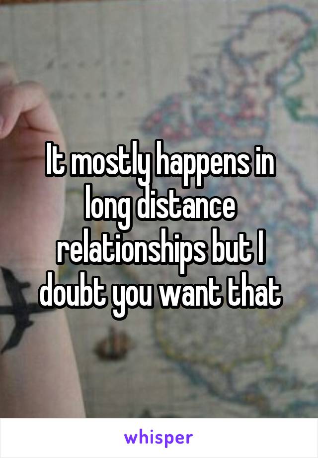 It mostly happens in long distance relationships but I doubt you want that