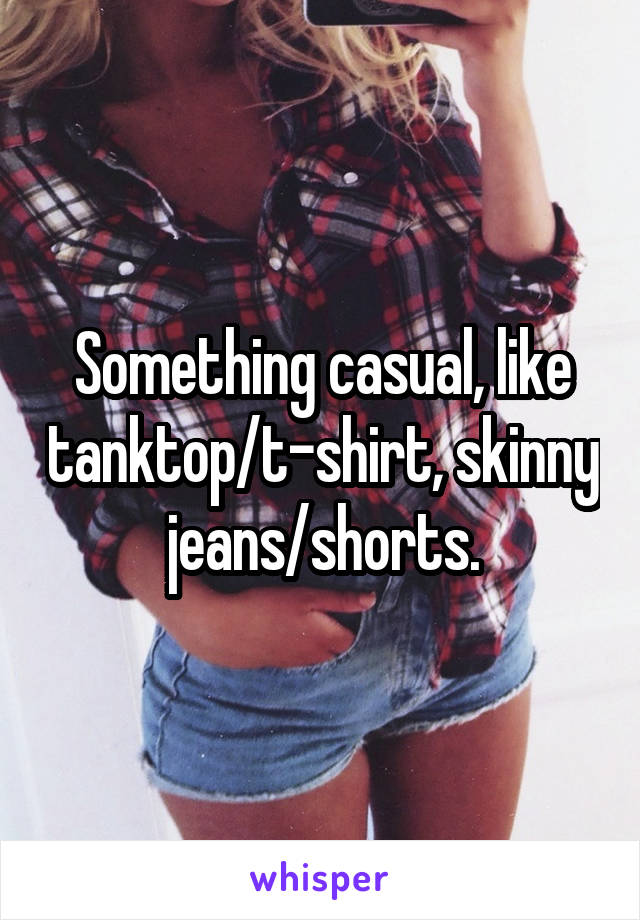 Something casual, like tanktop/t-shirt, skinny jeans/shorts.