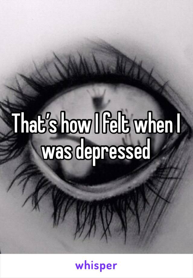 That’s how I felt when I was depressed