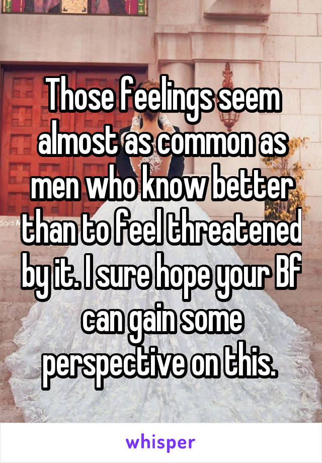 Those feelings seem almost as common as men who know better than to feel threatened by it. I sure hope your Bf can gain some perspective on this. 