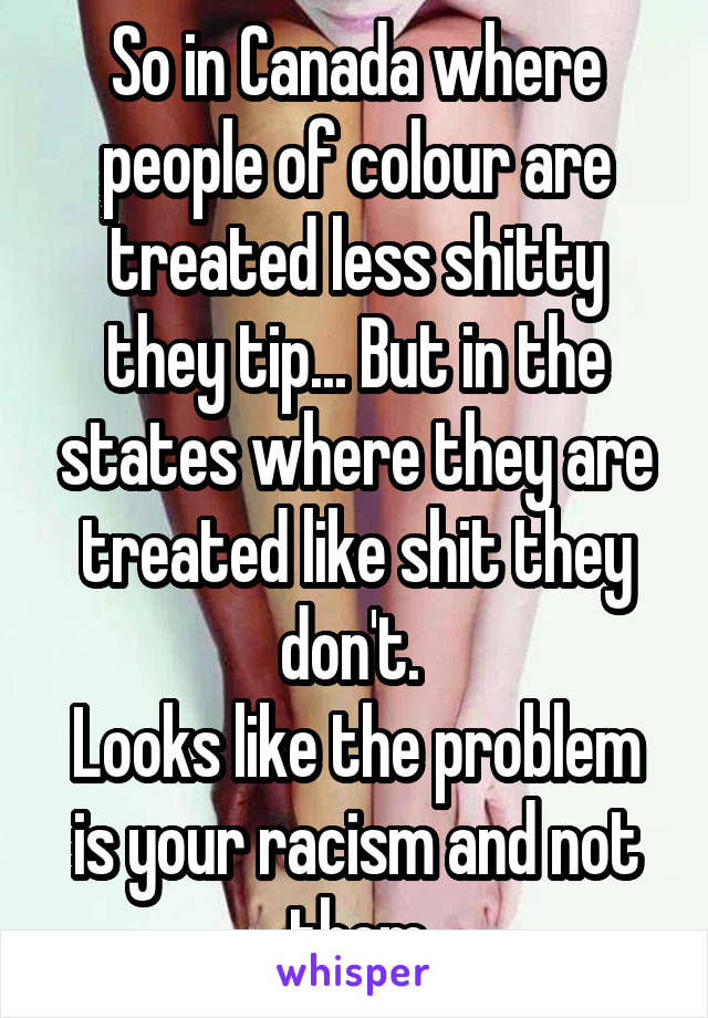 So in Canada where people of colour are treated less shitty they tip... But in the states where they are treated like shit they don't. 
Looks like the problem is your racism and not them