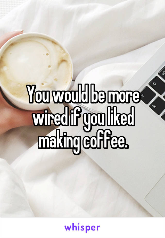 You would be more wired if you liked making coffee.