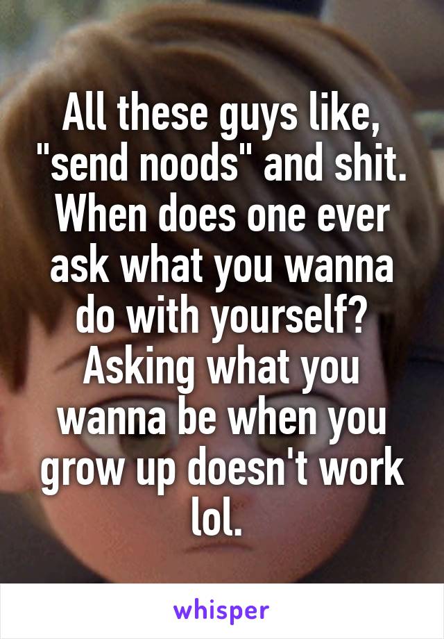 All these guys like, "send noods" and shit. When does one ever ask what you wanna do with yourself? Asking what you wanna be when you grow up doesn't work lol. 