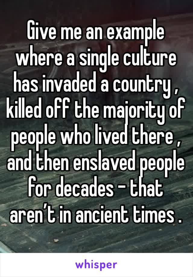 Give me an example where a single culture has invaded a country , killed off the majority of people who lived there , and then enslaved people for decades - that aren’t in ancient times .