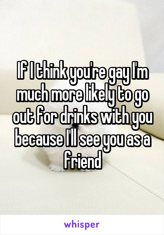 If I think you're gay I'm much more likely to go out for drinks with you because I'll see you as a friend