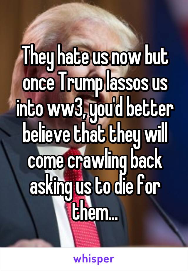 They hate us now but once Trump lassos us into ww3, you'd better believe that they will come crawling back asking us to die for them...