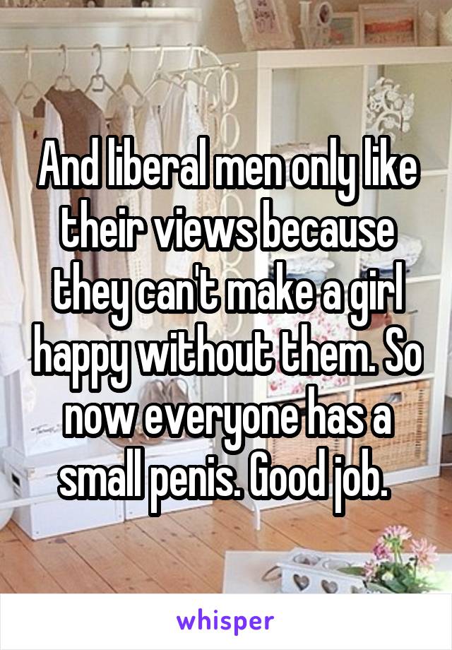 And liberal men only like their views because they can't make a girl happy without them. So now everyone has a small penis. Good job. 