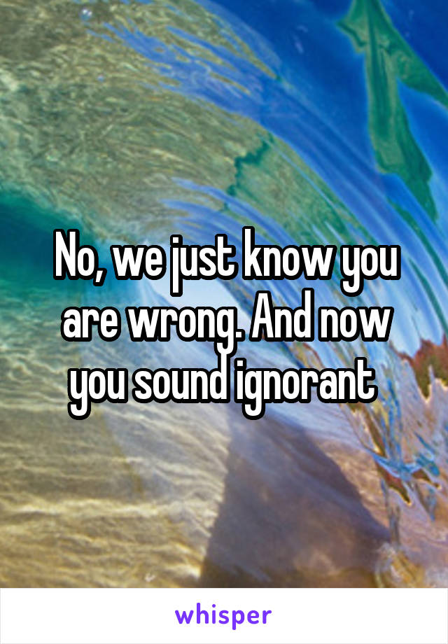 No, we just know you are wrong. And now you sound ignorant 