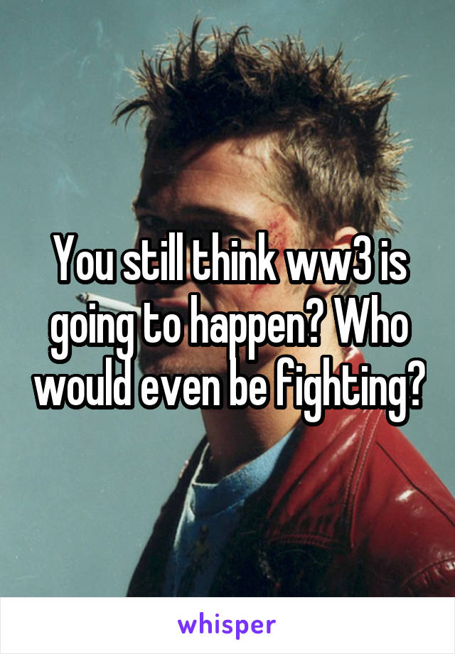 You still think ww3 is going to happen? Who would even be fighting?