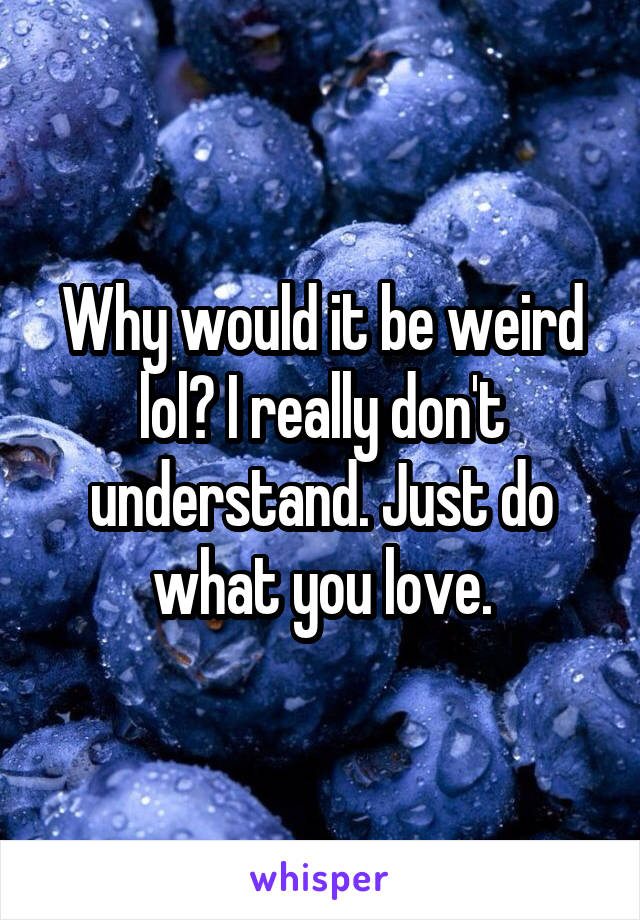 Why would it be weird lol? I really don't understand. Just do what you love.