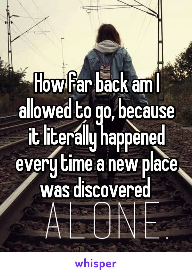 How far back am I allowed to go, because it literally happened every time a new place was discovered 