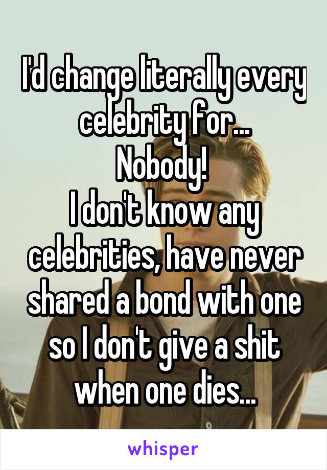 I'd change literally every celebrity for...
Nobody! 
I don't know any celebrities, have never shared a bond with one so I don't give a shit when one dies...