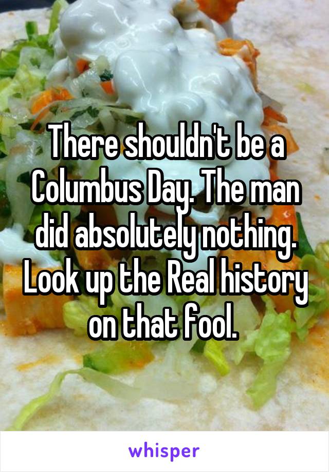 There shouldn't be a Columbus Day. The man did absolutely nothing. Look up the Real history on that fool. 