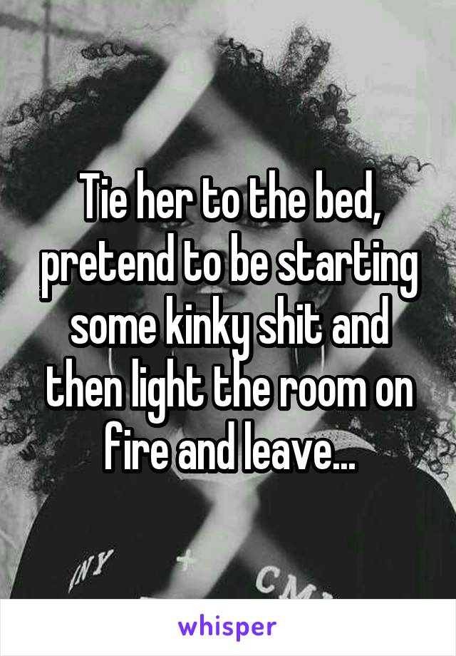Tie her to the bed, pretend to be starting some kinky shit and then light the room on fire and leave...