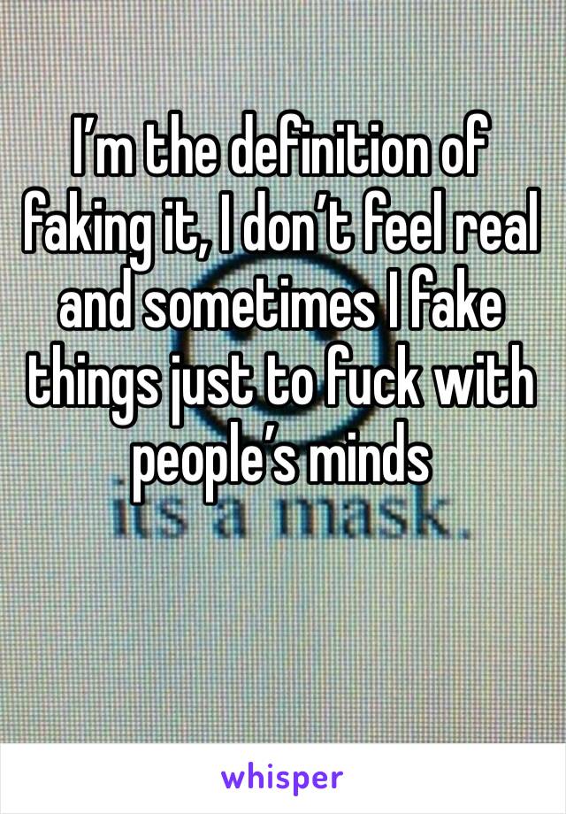 I’m the definition of faking it, I don’t feel real and sometimes I fake things just to fuck with people’s minds