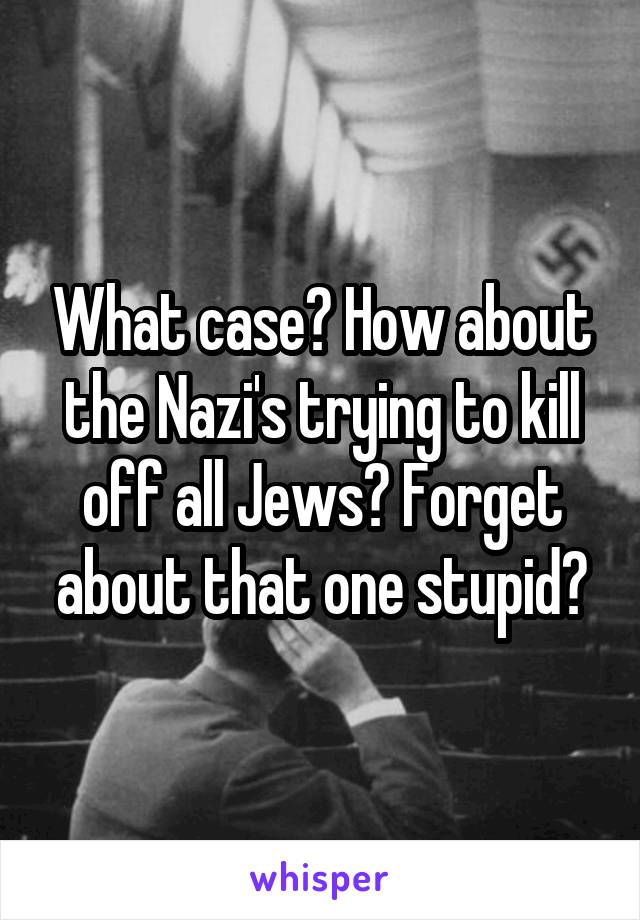 What case? How about the Nazi's trying to kill off all Jews? Forget about that one stupid?