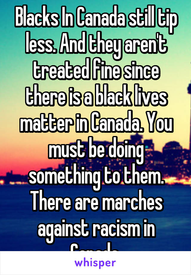 Blacks In Canada still tip less. And they aren't treated fine since there is a black lives matter in Canada. You must be doing something to them. There are marches against racism in Canada 