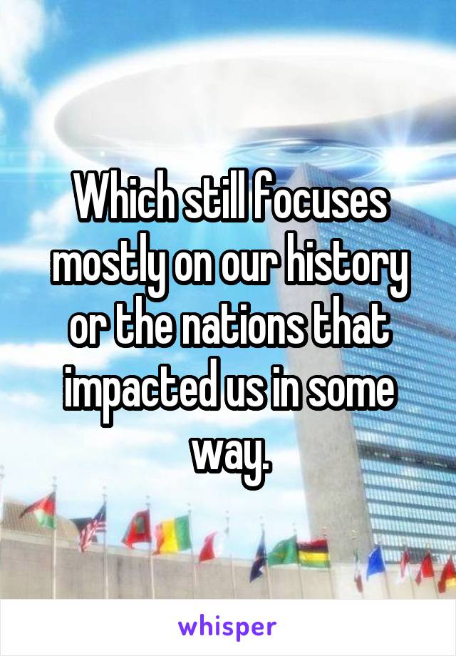 Which still focuses mostly on our history or the nations that impacted us in some way.