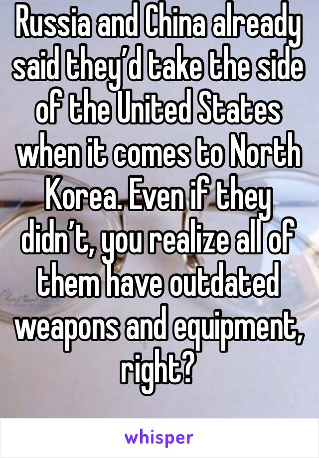 Russia and China already said they’d take the side of the United States when it comes to North Korea. Even if they didn’t, you realize all of them have outdated weapons and equipment, right?