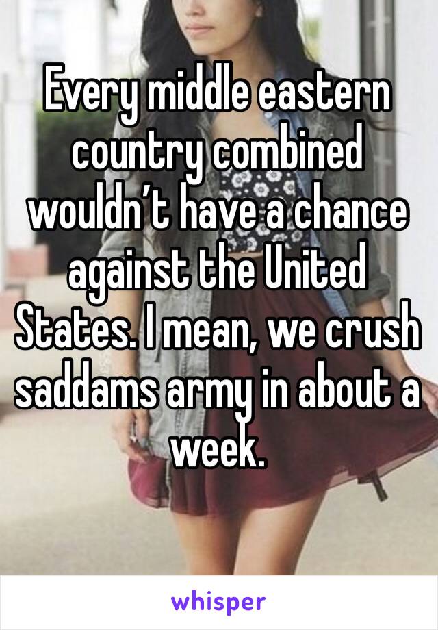 Every middle eastern country combined wouldn’t have a chance against the United States. I mean, we crush saddams army in about a week.