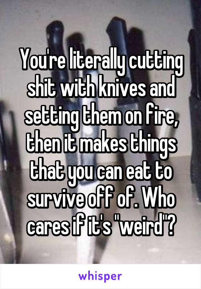 You're literally cutting shit with knives and setting them on fire, then it makes things that you can eat to survive off of. Who cares if it's "weird"?