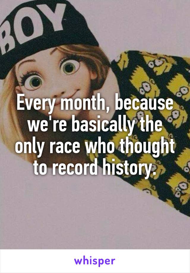 Every month, because we're basically the only race who thought to record history.