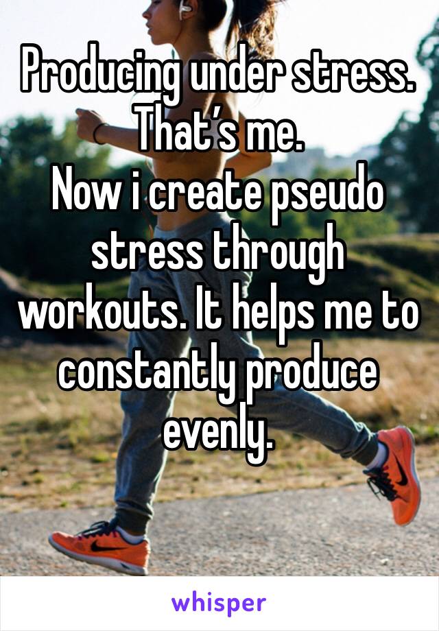 Producing under stress.
That’s me.
Now i create pseudo stress through workouts. It helps me to constantly produce evenly.

