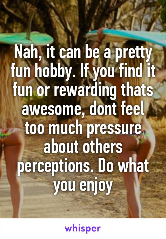 Nah, it can be a pretty fun hobby. If you find it fun or rewarding thats awesome, dont feel too much pressure about others perceptions. Do what you enjoy