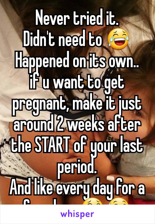 Never tried it.
Didn't need to 😂
Happened on its own.. if u want to get pregnant, make it just around 2 weeks after the START of your last period.
And like every day for a few days 😂😅