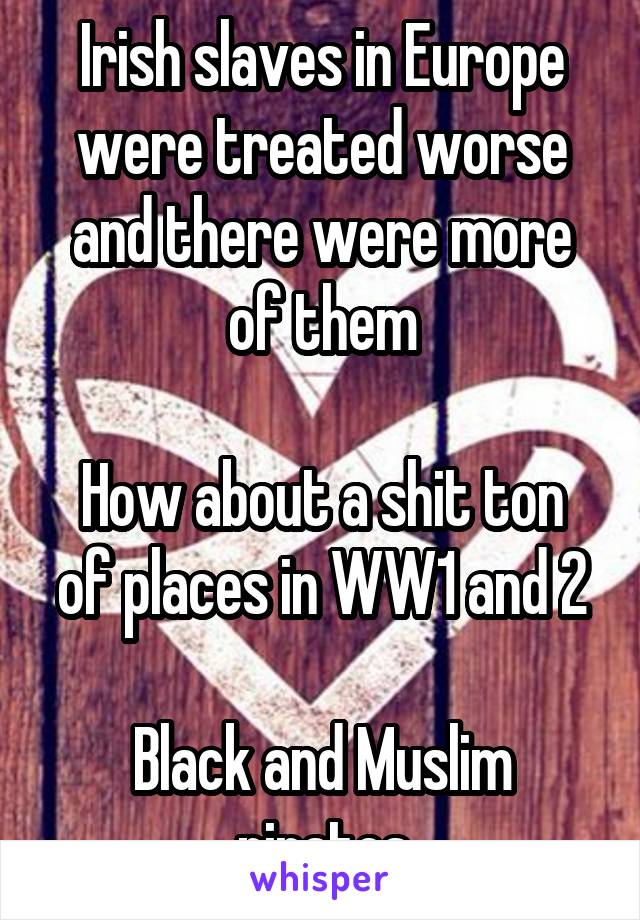 Irish slaves in Europe were treated worse and there were more of them

How about a shit ton of places in WW1 and 2

Black and Muslim pirates