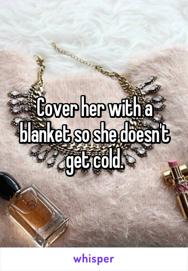Cover her with a blanket so she doesn't get cold.