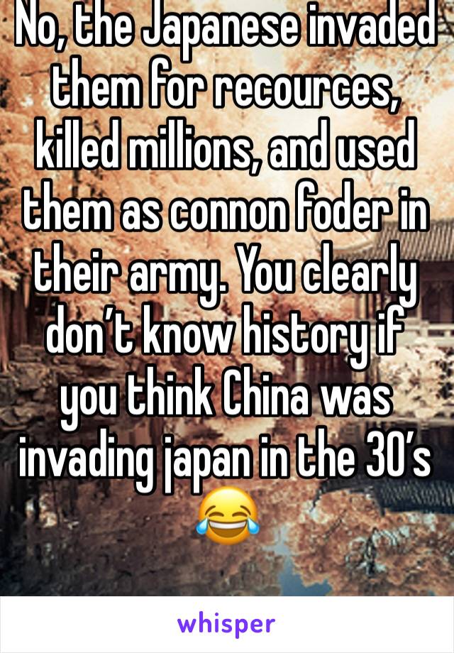 No, the Japanese invaded them for recources, killed millions, and used them as connon foder in their army. You clearly don’t know history if you think China was invading japan in the 30’s 😂