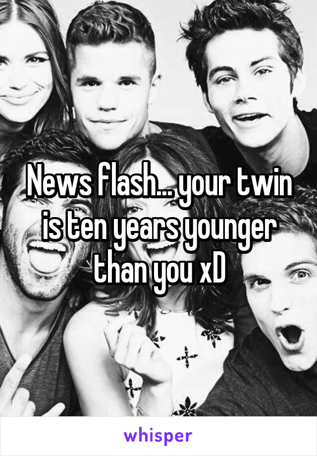 News flash... your twin is ten years younger than you xD