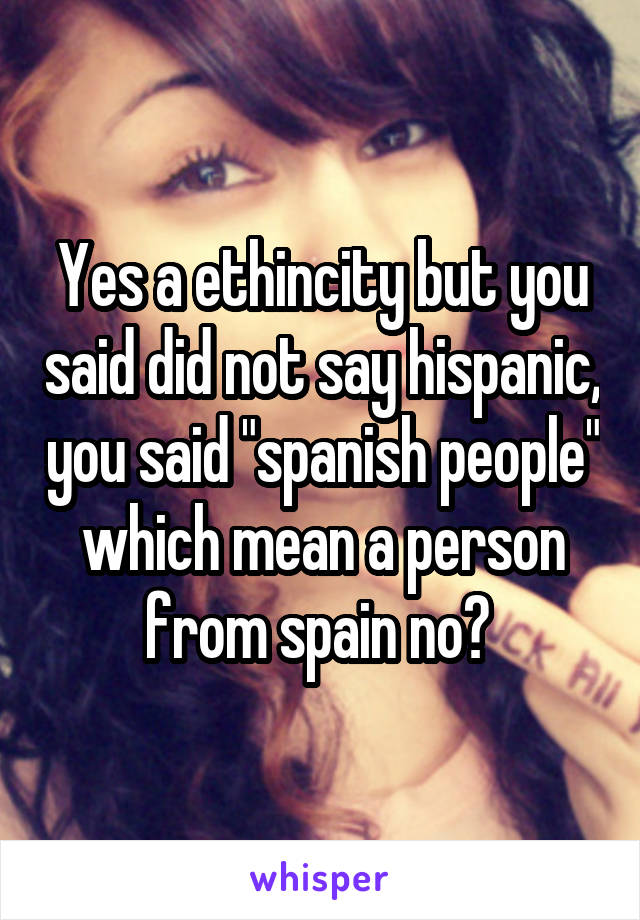 Yes a ethincity but you said did not say hispanic, you said "spanish people" which mean a person from spain no? 